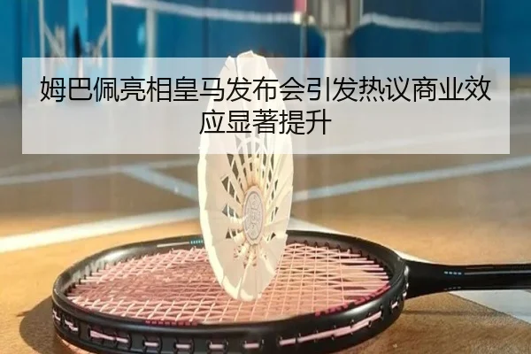 姆巴佩亮相皇马发布会引发热议商业效应显著提升